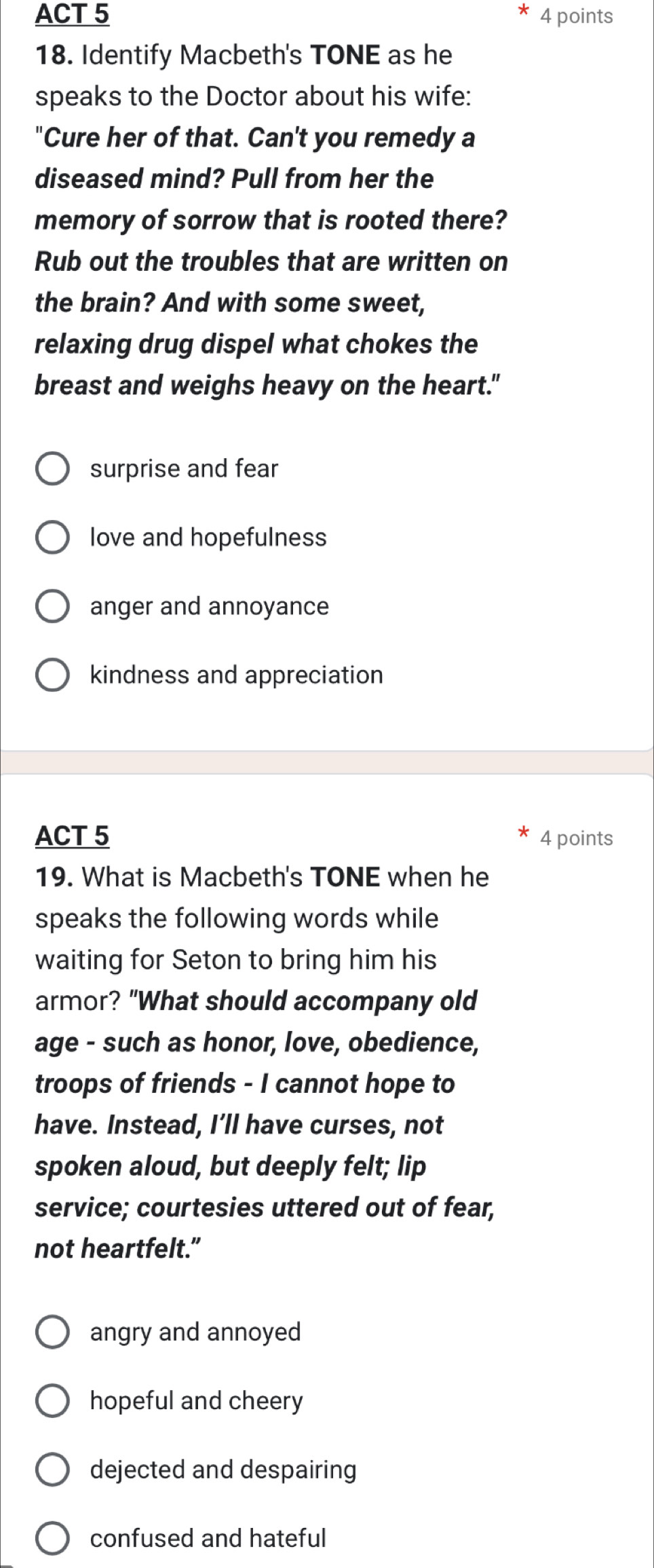 ACT 5 4 points
18. Identify Macbeth's TONE as he
speaks to the Doctor about his wife:
"Cure her of that. Can't you remedy a
diseased mind? Pull from her the
memory of sorrow that is rooted there?
Rub out the troubles that are written on
the brain? And with some sweet,
relaxing drug dispel what chokes the
breast and weighs heavy on the heart."
surprise and fear
love and hopefulness
anger and annoyance
kindness and appreciation
ACT 5 4 points
19. What is Macbeth's TONE when he
speaks the following words while
waiting for Seton to bring him his
armor? "What should accompany old
age - such as honor, love, obedience,
troops of friends - I cannot hope to
have. Instead, I’ll have curses, not
spoken aloud, but deeply felt; lip
service; courtesies uttered out of fear,
not heartfelt.”
angry and annoyed
hopeful and cheery
dejected and despairing
confused and hateful