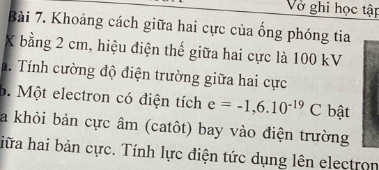 Vở ghi học tập 
Bài 7. Khoảng cách giữa hai cực của ống phóng tia 
X bằng 2 cm, hiệu điện thế giữa hai cực là 100 kV 
a. Tính cường độ điện trường giữa hai cực 
b. Một electron có điện tích e=-1,6.10^(-19)C bật 
a khỏi bản cực âm (catôt) bay vào điện trường 
hiữa hai bản cực. Tính lực điện tức dụng lên electron