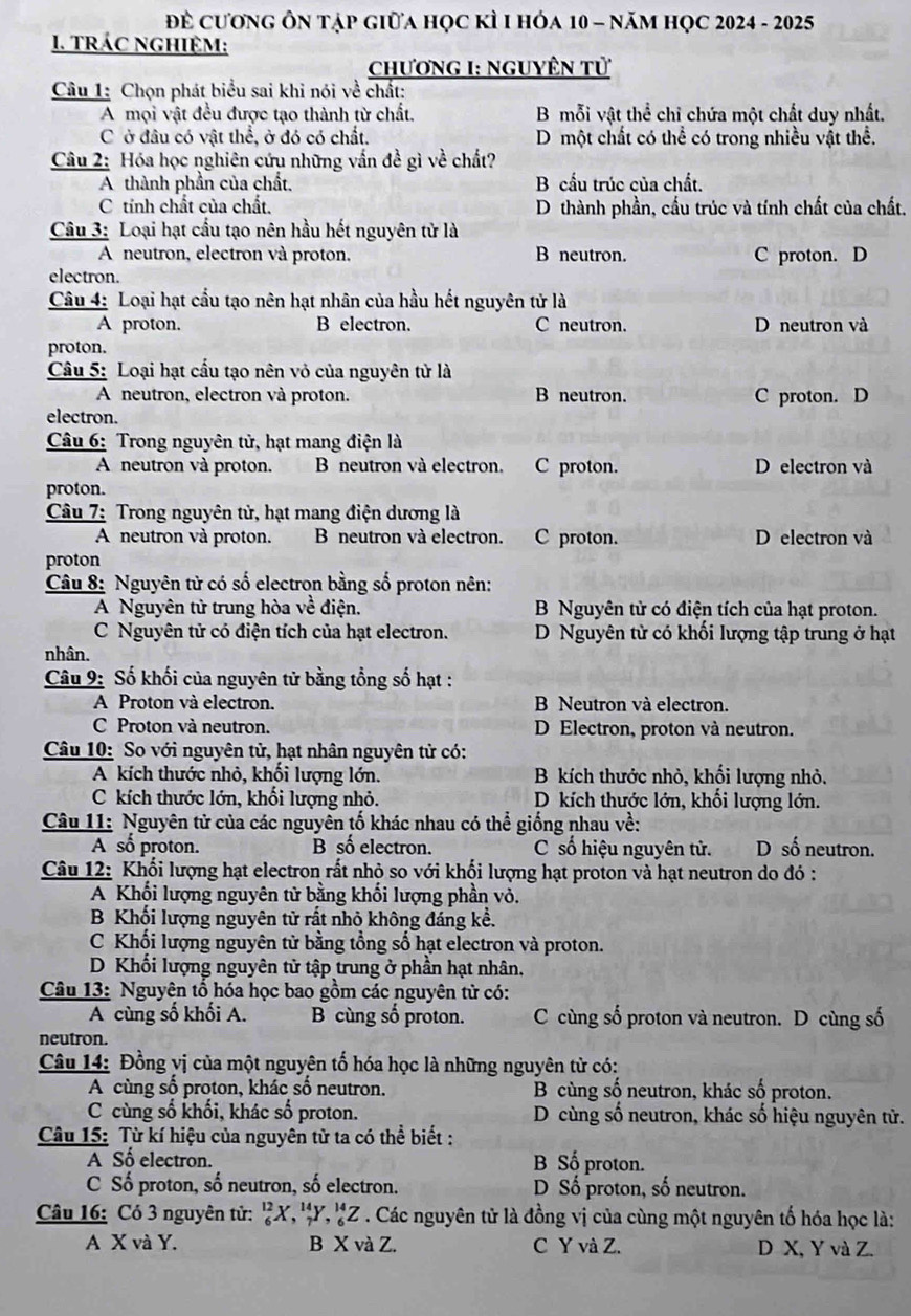 Để cương Ôn tập giữa học kÌ I hóa 10 - năm học 2024 - 2025
1. TRÁC NGHIệM:
ChươnG I: NgUyÊN tử
Câu 1: Chọn phát biểu sai khi nói về chất:
A mọi vật đều được tạo thành từ chất. B mỗi vật thể chỉ chứa một chất duy nhất.
C ở đâu có vật thể, ở đó có chất. D một chất có thể có trong nhiều vật thể.
Câu 2: Hóa học nghiên cứu những vấn đề gì về chất?
A thành phần của chất. B cấu trúc của chất.
C tính chất của chất. D thành phần, cầu trúc và tính chất của chất.
Câu 3: Loại hạt cầu tạo nên hầu hết nguyên tử là
A neutron, electron và proton. B neutron. C proton. D
electron.
Câu 4: Loại hạt cầu tạo nên hạt nhân của hầu hết nguyên tử là
A proton. B electron. C neutron. D neutron và
proton.
Câu 5: Loại hạt cấu tạo nên vỏ của nguyên tử là
A neutron, electron và proton. B neutron. C proton. D
electron.
Câu 6: Trong nguyên tử, hạt mang điện là
A neutron và proton. B neutron và electron. C proton. D electron và
proton.
Câu 7: Trong nguyên tử, hạt mang điện dương là
A neutron và proton. B neutron và electron. C proton. D electron và
proton
Câu 8: Nguyên tử có số electron bằng số proton nên:
A Nguyên tử trung hòa về điện. B Nguyên tử có điện tích của hạt proton.
C Nguyên tử có điện tích của hạt electron. D Nguyên tử có khối lượng tập trung ở hạt
nhân.
Câu 9: Số khối của nguyên tử bằng tổng số hạt :
A Proton và electron. B Neutron và electron.
C Proton và neutron. D Electron, proton và neutron.
Câu 10: So với nguyên tử, hạt nhân nguyên tử có:
A kích thước nhỏ, khối lượng lớn. B kích thước nhỏ, khối lượng nhỏ.
C kích thước lớn, khối lượng nhỏ. D kích thước lớn, khối lượng lớn.
Câu 11: Nguyên tử của các nguyên tố khác nhau có thể giống nhau về:
A số proton. B số electron. C số hiệu nguyên tử. D số neutron.
Câu 12: Khối lượng hạt electron rất nhỏ so với khối lượng hạt proton và hạt neutron do đó :
A Khối lượng nguyên tử bằng khối lượng phần vỏ.
B Khối lượng nguyên tử rất nhỏ không đáng kể.
C Khối lượng nguyên tử bằng tổng số hạt electron và proton.
D Khối lượng nguyên tử tập trung ở phần hạt nhân,
Câu 13: Nguyên tổ hóa học bao gồm các nguyên tử có:
A cùng số khối A. B cùng số proton. C cùng số proton và neutron. D cùng số
neutron.
Câu 14: Đồng vị của một nguyên tố hóa học là những nguyên từ có:
A cùng số proton, khác số neutron. B cùng số neutron, khác số proton.
C cùng số khối, khác số proton. D cùng số neutron, khác số hiệu nguyên tử.
Câu 15: Từ kí hiệu của nguyên tử ta có thể biết :
A Số electron. B Số proton.
C Số proton, số neutron, số electron. D Số proton, số neutron.
Câu 16: Có 3 nguyên tử: 'X, 'Y, 'Z . Các nguyên tử là đồng vị của cùng một nguyên tố hóa học là:
A X và Y. B X và Z. C Y và Z. D X, Y và Z.