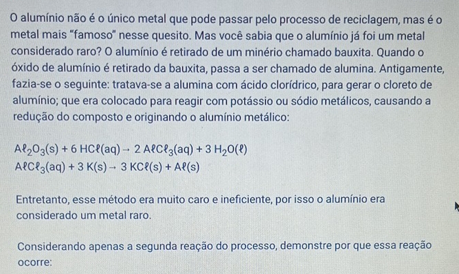 alumínio não é o único metal que pode passar pelo processo de reciclagem, mas é o 
metal mais "famoso” nesse quesito. Mas você sabia que o alumínio já foi um metal 
considerado raro? O alumínio é retirado de um minério chamado bauxita. Quando o 
óxido de alumínio é retirado da bauxita, passa a ser chamado de alumina. Antigamente, 
fazia-se o seguinte: tratava-se a alumina com ácido clorídrico, para gerar o cloreto de 
alumínio; que era colocado para reagir com potássio ou sódio metálicos, causando a 
redução do composto e originando o alumínio metálico:
Al_2O_3(s)+6HCell (aq)to 2Aell Cell _3(aq)+3H_2O(ell )
AlCell _3(aq)+3K(s)to 3KCell (s)+Aell (s)
Entretanto, esse método era muito caro e ineficiente, por isso o alumínio era 
considerado um metal raro. 
Considerando apenas a segunda reação do processo, demonstre por que essa reação 
ocorre: