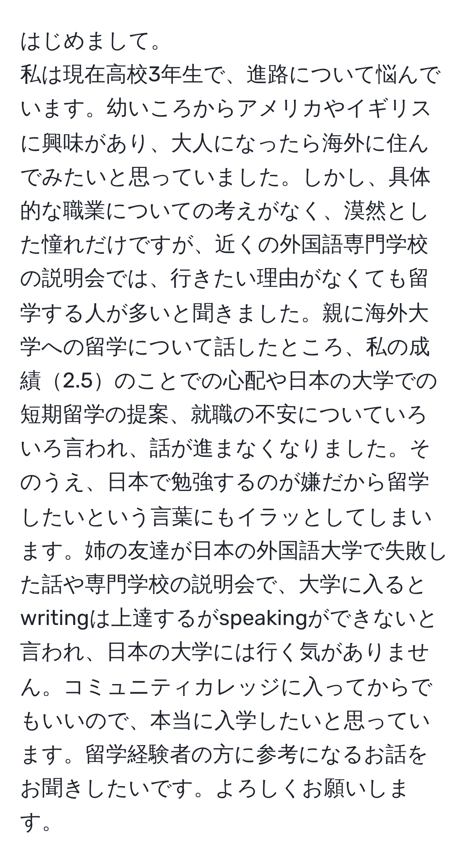 はじめまして。
私は現在高校3年生で、進路について悩んでいます。幼いころからアメリカやイギリスに興味があり、大人になったら海外に住んでみたいと思っていました。しかし、具体的な職業についての考えがなく、漠然とした憧れだけですが、近くの外国語専門学校の説明会では、行きたい理由がなくても留学する人が多いと聞きました。親に海外大学への留学について話したところ、私の成績2.5のことでの心配や日本の大学での短期留学の提案、就職の不安についていろいろ言われ、話が進まなくなりました。そのうえ、日本で勉強するのが嫌だから留学したいという言葉にもイラッとしてしまいます。姉の友達が日本の外国語大学で失敗した話や専門学校の説明会で、大学に入るとwritingは上達するがspeakingができないと言われ、日本の大学には行く気がありません。コミュニティカレッジに入ってからでもいいので、本当に入学したいと思っています。留学経験者の方に参考になるお話をお聞きしたいです。よろしくお願いします。