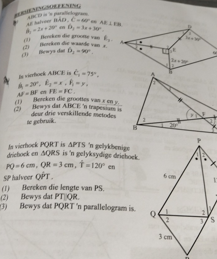 HERSIENINGSOEFENING
ABCD is 'n parallelogram.
hat B_2=2x+20° AE halveer Bhat AD,hat C=60°en AE⊥ EB.
en hat D_2=3x+30°.
(1) Bereken die grootte van hat E_3.
Bereken die waarde van x
(2) 
(3) Bewys dat hat D_2=90°,
In vierhock ABCE is hat C_1=75°,
hat B_1=20°,hat E_2=x,hat F_1=y,
AF=BF en FE=FC,
(1) Bereken die groottes van x en y
(2) Bewys dat ABCE 'n trapesium is
deur drie verskillende metodes
te gebruik.
In vierhock PQRT is △ PTS 'n gelykbenige
drichock en △ QRS is 'n gelyksydige driehoek.
PQ=6cm,QR=3cm,hat T=120°en
SP halveer Qhat PT.
(1) Bereken die lengte van PS.
(2) Bewys dat PT||QR.
(3) Bewys dat PQRT 'n parallelogram is.