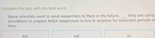 Complete the text with the best word. 
Space scientists want to send researchers to Mars in the future, _they are using 
simulations to prepare NASA researchers to live in isolation for extended periods of 
time. 
but yet so