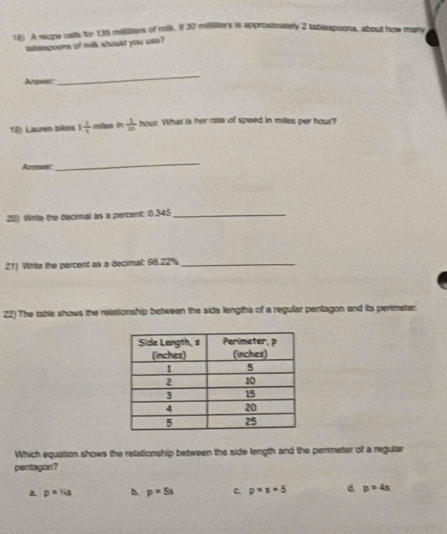 A recipe cats for 135 millliters of milk. If 30 mililters is approximately 2 tablespoons, about how mary
taherspoons of milk should you use ?
Arswer
_
19 Lauren bikes 1 2/5  miles in  1/ba  n our. What is her rate of speed in milles per hour?
Acae
_
20) Write the decimal as a percent: 0.345 _
21) Wrrite the percent as a decimal: 98.22% _
22) The table shows the relationship between the side lengths of a regular pentagon and its perimeter.
Which equation shows the relationship between the side length and the perimeter of a regular
pentagon?
a p=4s
b. p=5s C. p=s+5
d. p=4s