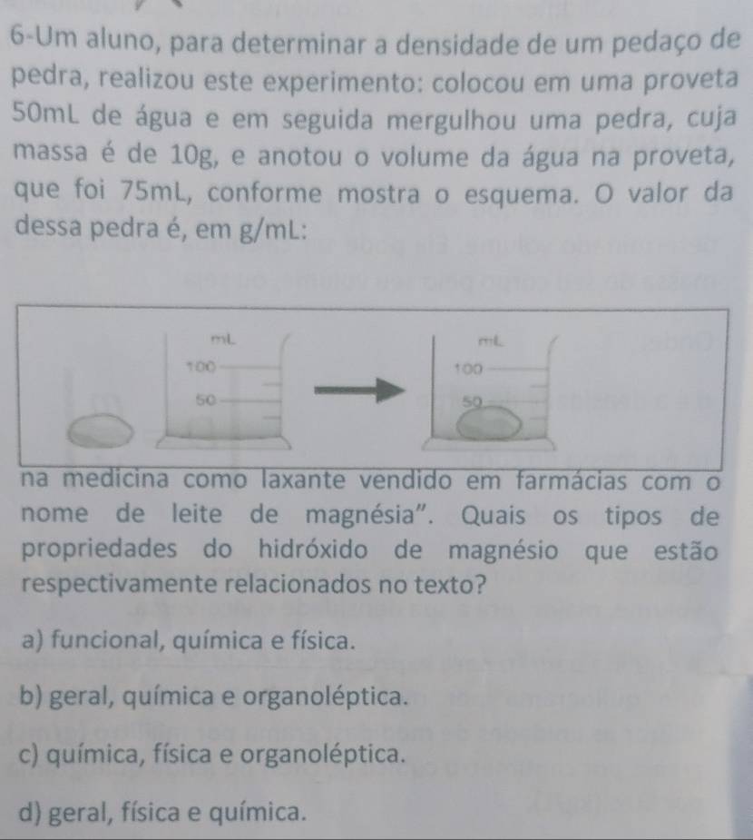 6-Um aluno, para determinar a densidade de um pedaço de
pedra, realizou este experimento: colocou em uma proveta
50mL de água e em seguida mergulhou uma pedra, cuja
massa é de 10g, e anotou o volume da água na proveta,
que foi 75mL, conforme mostra o esquema. O valor da
dessa pedra é, em g/mL :
como laxante vendido em farmácias com o
nome de leite de magnésia". Quais os tipos de
propriedades do hidróxido de magnésio que estão
respectivamente relacionados no texto?
a) funcional, química e física.
b) geral, química e organoléptica.
c) química, física e organoléptica.
d) geral, física e química.