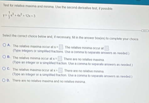 Test for relative maxima and minima. Use the second-derivative test, if possible
y= 1/3 x^3+4x^2+12x+3
Select the correct choice below and, if necessary, fill in the answer box(es) to complete your choice.
A. The relative maxima occur at x=□ The relative minima occur at □. 
(Type integers or simplified fractions. Use a comma to separate answers as needed.)
B. The relative minima occur at x=□ There are no relative maxima
(Type an integer or a simplified fraction. Use a comma to separate answers as needed )
C. The relative maxima occur at x=□ There are no relative minima
(Type an integer or a simplified fraction. Use a comma to separate answers as needed )
D. There are no relative maxima and no relative minima