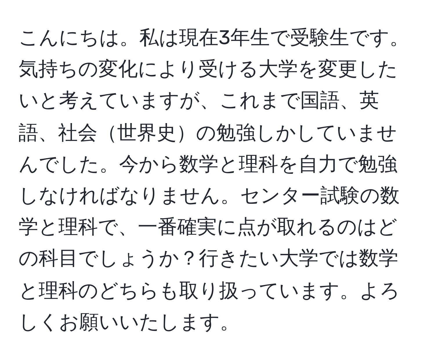 こんにちは。私は現在3年生で受験生です。気持ちの変化により受ける大学を変更したいと考えていますが、これまで国語、英語、社会世界史の勉強しかしていませんでした。今から数学と理科を自力で勉強しなければなりません。センター試験の数学と理科で、一番確実に点が取れるのはどの科目でしょうか？行きたい大学では数学と理科のどちらも取り扱っています。よろしくお願いいたします。