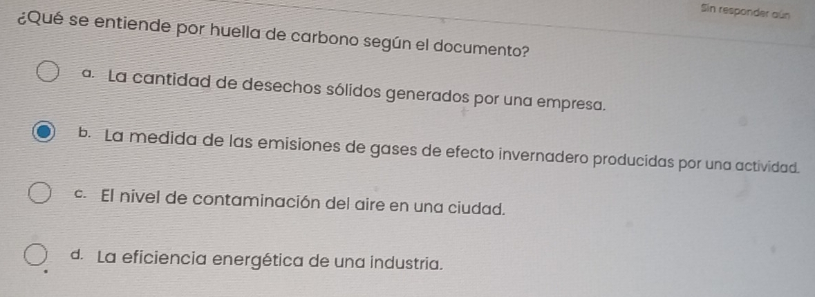 Sin responder aún
¿Qué se entiende por huella de carbono según el documento?
a. La cantidad de desechos sólidos generados por una empresa.
b. La medida de las emisiones de gases de efecto invernadero producidas por una actividad.. El nivel de contaminación del aire en una ciudad.
d. La eficiencia energética de una industria.