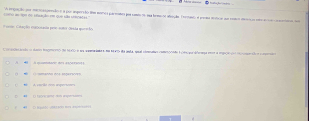 Adobe Acrobul * Aofiação Usuário 
"A imgação por microaspersão e a por aspersão têm nomes parecidos por conta da sua forma de alvação. Entretanto, é preciso destacar que existem diferenças estre as suas caracteísticas, tem
como ao tipo de situação em que são utitizadas."
Fonte: Citação elaborada pelo autor desta questão
Considerando o dado fragmento de texto e os conteúdios do texto da aulla, qual atterativa corresponde à principal diferença estre a imgação per microaspersão e a arpersão
A A quantidade dos aspersores
O tamanho dos aspersores
C A vazão dos aspersores
D • O fabricante dos aspersores
E 4 O liquido utilizado nos aspersores