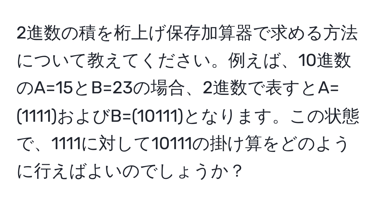 2進数の積を桁上げ保存加算器で求める方法について教えてください。例えば、10進数のA=15とB=23の場合、2進数で表すとA=(1111)およびB=(10111)となります。この状態で、1111に対して10111の掛け算をどのように行えばよいのでしょうか？