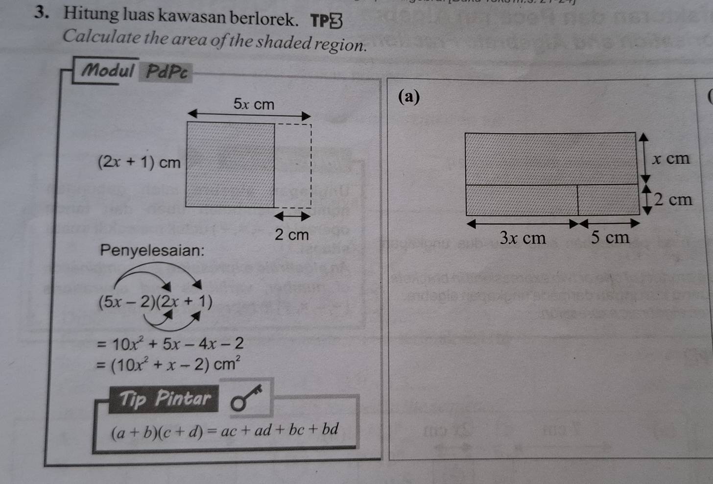 Hitung luas kawasan berlorek. TP≌
Calculate the area of the shaded region.
Modul PdPc
(a)
 
Penyelesaian:
(5x-2)(2x+1)
=10x^2+5x-4x-2
=(10x^2+x-2)cm^2
Tip Pintar
(a+b)(c+d)=ac+ad+bc+bd