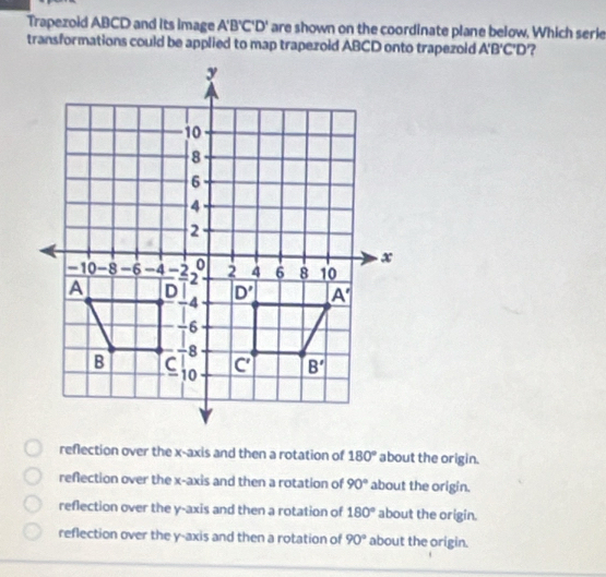 Trapezoid ABCD and its image A'B'C'D' are shown on the coordinate plane below, Which serie
transformations could be applied to map trapezoid ABCD onto trapezoid A'B'C'D' 2
reflection over the x-axis and then a rotation of 180° about the origin.
reflection over the x-axis and then a rotation of 90° about the origin.
reflection over the y-axis and then a rotation of 180° about the origin.
reflection over the y-axis and then a rotation of 90° about the origin.