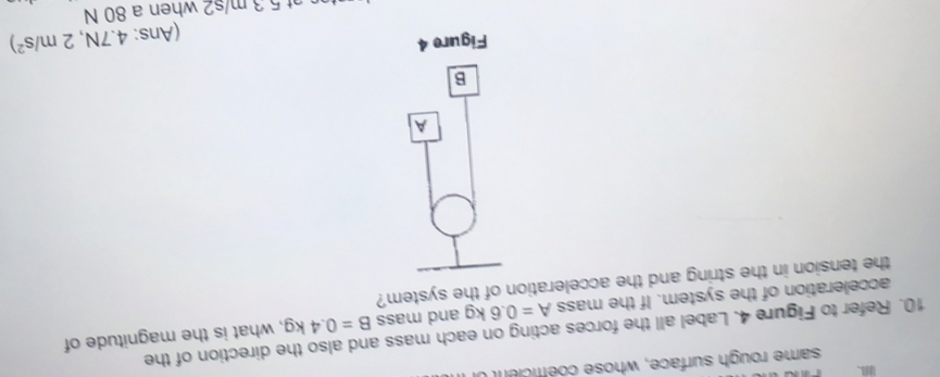 same rough surface, whose coéffice 
10. Refer to Figure 4. Label all the forces acting on each mass and also the direction of the 
acceleration of the system. If the mass A=0.6kg and mass B=0.4kg , what is the magnitude of 
the tension in the string and the acceleration of the system? 
A 
B 
Figure 4 
(Ans: 4.7N,2m/s^2)
at 5 3 m/s2 when a 80 N