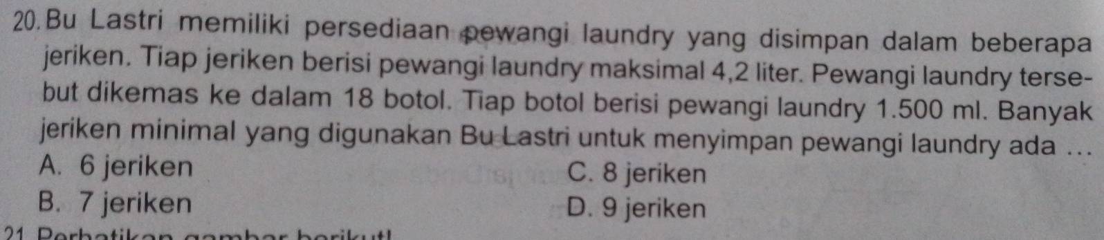 Bu Lastri memiliki persediaan pewangi laundry yang disimpan dalam beberapa
jeriken. Tiap jeriken berisi pewangi laundry maksimal 4,2 liter. Pewangi laundry terse-
but dikemas ke dalam 18 botol. Tiap botol berisi pewangi laundry 1.500 ml. Banyak
jeriken minimal yang digunakan Bu Lastri untuk menyimpan pewangi laundry ada ...
A. 6 jeriken C. 8 jeriken
B. 7 jeriken D. 9 jeriken
21 Rerbatikan