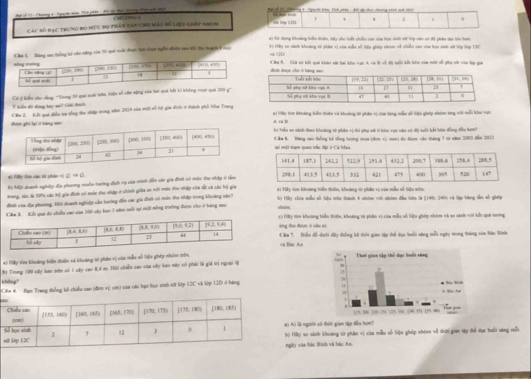 Đại vỗ 12 - Chưng 4 - Nguyễn hàm, Tích phân - Bài xập thực chtơng 199 xớt 1825
CHUO9G 3 
Các số đặc trưng đo mức đọ phân tân cho mẫu số liệu ghép nhóm 
a) Sừ dụng khoảng biển thiên, hảy cho biết chiều cao của học sinh nữ lớp não có độ phân tân lớn hơn.
Bảng sau thống kê cân năng của 50 quả xuài được tựa chọn nghu nhiên sau khi thu hoạc 0 mội b) Hãy so sánh khoảng từ phân vị của mẫu số liệu ghép nhóm về chiều cao của học sinh ni lớp lớp 12C
và 12D Cầu 5. Giả sứ kết quá kháo sát hai khu vực A và B về độ tuổi kết hôn của một số phụ nữ vừa lập gia
Có ý kiển cho rằng: ''Trong 50 quả xoài trên, hiệu số căn nặng của hai quả bắt ki không vượs quá 2
Ý kiến đô đùng hay sai? Giải thích.
Cău 2. Kết quá điều tra tổng thu nhập trong năm 2024 của một số hộ gia đình ở thành phố Nha Trang a) Hãy tìm khuảng biển thiên và khoảng tứ phân vị của từng mẫu số liệu ghép nhóm ứng với mỗi khu vực
ghí lại ō bàng sau:
A và B
b) Nếu so sánh theo khoảng từ phần vị thì phụ nữ ở khu vực nào có độ tuổi kết hôn đồng đều hơm?
Câu 6. Bảng sau thống kê tổng lượng mưa (đơn vị: mm) đo được vào tháng 7 từ năm 2002 đến 2021
tại một trạm quan trắc đặt ở Cả Mau,
#) Hãy tìm các từ phân vị ivarnothing ,overleftrightarrow Q,
b) Một doanh nghiệp địa phương muồn hướng địch vụ của minh đến các gia đình có mức thu nhập ở tàm
trung, tức là 50% các hộ gia đình có mức thu nhập ở chính giữa so với mức thu nhập của tắt cả các hộ gia a) Hãy tim khoảng biến thiên, khoảng tứ phần vị của mẫu số liệu trên.
đình của địa phương. Hỏi doanh nghiệp cần hướng đến các gia đình có mức thu nhập trong khoảng nào? b) Hãy chia mẫu số liệu trên thành 4 nhóm với nhóm đầu tiên là [140; 240) và lập bàng tần số ghép
Cầu 3. Kết quả đo chiều cao của 100 cây keo 3 năm tuổi tại một nông trường được cho ở hàng sau: nhém
c) Hãy tìm khoáng biển thiên, khoáng từ phân vị của mẫu số liệu ghép nhóm và so sánh với kết quả tương
(ng thu được ở cầu a).
Câu 7. Biểu đồ dưới đây thống kê thời gian tập thể dục buổi săng mỗi ngày trong tháng của Bắc Bình
và Bác An
a) Hãy tìm khoảng biển thiên và khoảng tứ phân vị của mẫu số liệu ghép nhóm trên, 
b) Trong 100 cây keo trên có 1 cây cao 8,4 m. Hỏi chiều cao của cây keo này có phái là giá trị ngoại lệ
không? 
Câu 4. : Bạn Trang thống kê chiều cao (đơn vị: cm) của các bạn học sinh nữ lớp 12C và lớp 12D ở bảng
sa
a) Ai là người có thời gian tập đều hơn?
b) Hay so sánh khoáng từ phân vị của mẫu số liệu ghép nhóm về thừ gian tập thể dục buổi sáng mỗi
ngày của bác Bình và bác An.