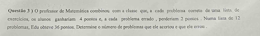 ) O professor de Matemática combinou com a classe que, a cada problema correto de uma lista de 
exercícios, os alunos ganhariam 4 pontos e, a cada problema errado , perderiam 2 pontos . Numa lista de 12
problemas, Edu obteve 36 pontos. Determine o número de problemas que ele acertou e que ele errou .