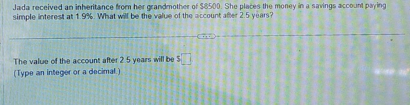 Jada received an inheritance from her grandmother of $8500. She places the money in a savings account paying 
simple interest at 1.9%. What will be the value of the account after 2.5 years? 
The value of the account after 2.5 years will be $□
(Type an integer or a decimal.)