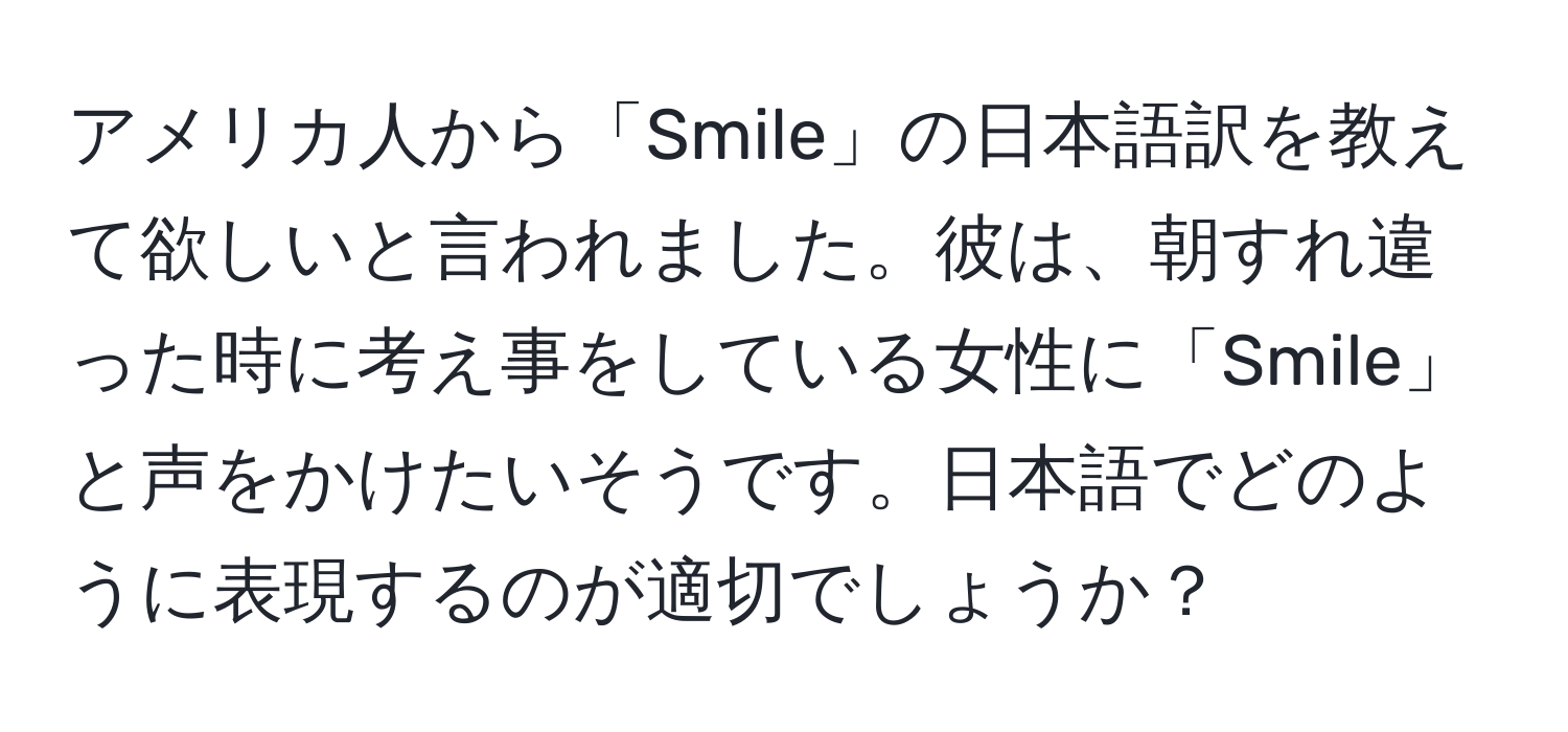 アメリカ人から「Smile」の日本語訳を教えて欲しいと言われました。彼は、朝すれ違った時に考え事をしている女性に「Smile」と声をかけたいそうです。日本語でどのように表現するのが適切でしょうか？