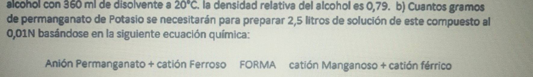 alcohol con 360 m² de disolvente a 20°C. la densidad relativa del alcohol es 0,79. b) Cuantos gramos 
de permanganato de Potasio se necesitarán para preparar 2,5 litros de solución de este compuesto al
0,01N basándose en la siguiente ecuación química: 
Anión Permanganato + catión Ferroso FORMA catión Manganoso + catión férrico