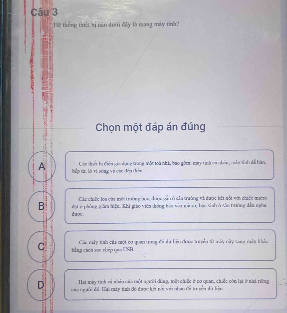 Hệ thống thiết bị nào dưới đây là mạng máy tính?
Chọn một đáp án đúng
Các thiết bị điện gia dụng trong một toà nhà, bao gồm: máy tính cá nhân, máy tính để bản,
A bếp từ, lò vi sóng và các đèn điện.
Các chiếc loa của một trường học, được gắn ở sân trường và được kết nổi với chiếc micro
B đặt ở phòng giám hiệu. Khi giáo viên thông báo vào micro, học sinh ở sân trường đều nghe
được.
Các máy tính của một cơ quan trong đó dữ liệu được truyền từ máy này sang máy khác
C bằng cách sao chép qua USB.
Hai máy tính cá nhân của một người dùng, một chiếc ở cơ quan, chiếc còn lại ở nhà riêng
D của người đó. Hai máy tính đó được kết nổi với nhau để truyền dữ liệu.