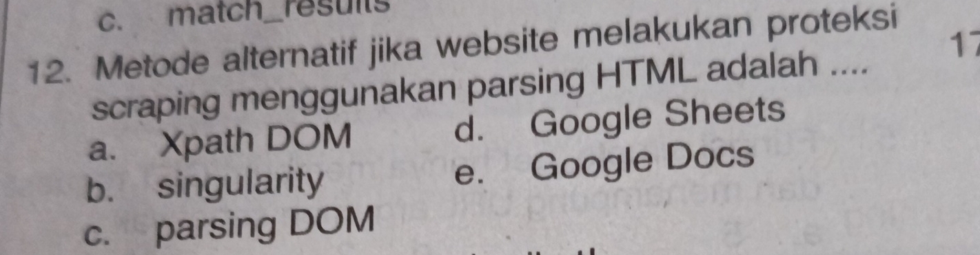 match_results
17
12. Metode alternatif jika website melakukan proteksi
scraping menggunakan parsing HTML adalah ....
a. Xpath DOM d. Google Sheets
b. singularity e. Google Docs
c. parsing DOM