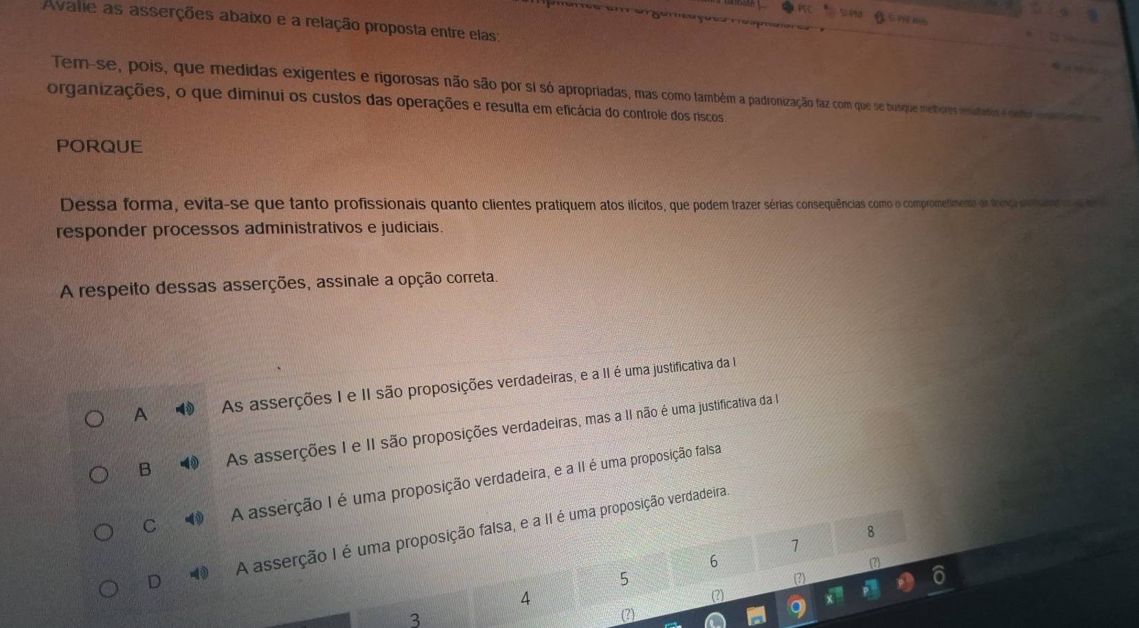 simme
Avalie as asserções abaixo e a relação proposta entre elas:
Tem-se, pois, que medidas exigentes e rigorosas não são por si só apropriadas, mas como também a padronização faz com que se busque melhores resultados e delhol
organizações, o que diminui os custos das operações e resulta em eficácia do controle dos riscos
PORQUE
Dessa forma, evita-se que tanto profissionais quanto clientes pratiquem atos ilícitos, que podem trazer sérias consequências como o compromefimento de ficença proans o te
responder processos administrativos e judiciais.
*A respeito dessas asserções, assinale a opção correta.
A N As asserções I e II são proposições verdadeiras, e a II é uma justificativa da
B As asserções I e II são proposições verdadeiras, mas a II não é uma justificativa da I
C 1 A asserção I é uma proposição verdadeira, e a II é uma proposição falsa
8
D 1 A asserção I é uma proposição falsa, e a II é uma proposição verdadeira
1
6
(2)
5 (?)
4 (2)
3