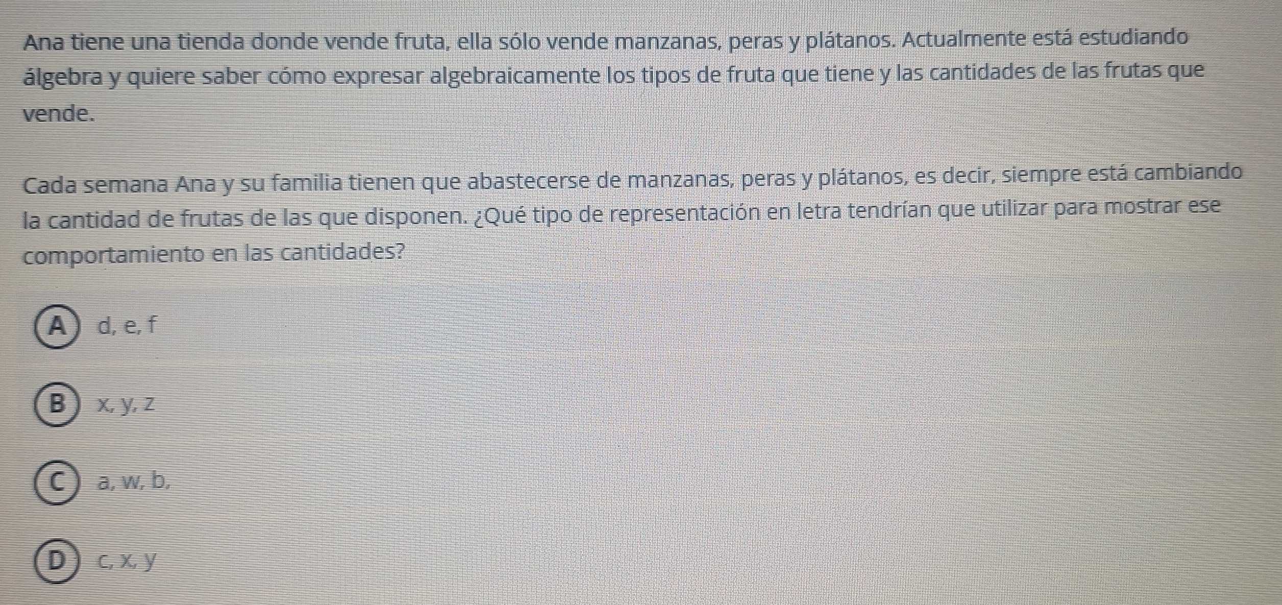 Ana tiene una tienda donde vende fruta, ella sólo vende manzanas, peras y plátanos. Actualmente está estudiando
álgebra y quiere saber cómo expresar algebraicamente los tipos de fruta que tiene y las cantidades de las frutas que
vende.
Cada semana Ana y su familia tienen que abastecerse de manzanas, peras y plátanos, es decir, siempre está cambiando
la cantidad de frutas de las que disponen. ¿Qué tipo de representación en letra tendrían que utilizar para mostrar ese
comportamiento en las cantidades?
A d, e, f
B  x, y, z
C) a, w, b,
D c, x, y