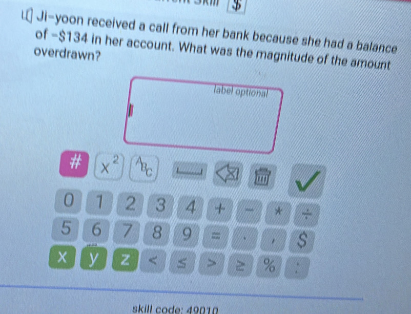 $ 
of Ji-yoon received a call from her bank because she had a balance
-$134 in her account. What was the magnitude of the amount 
overdrawn? 
label optional 
# x^2 ABC 
'''
0 1 2 3 4 + * +
5 6 7 8 9 = * s
X y z % : 
skill code: 49010