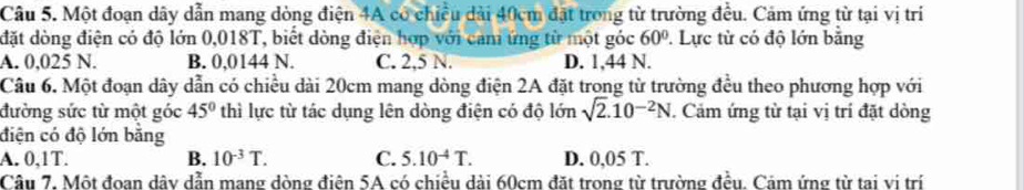 Một đoạn dây dẫn mang dòng điện 4A có chiều dài 40cm đặt trong từ trường đều. Cảm ứng từ tại vị trí
đặt dòng điện có độ lớn 0,018T, biết dòng điện hợp với cam ứng từ một góc 60°. Lực từ có độ lớn bằng
A. 0,025 N. B. 0,0144 N. C. 2,5 N. D. 1,44 N.
Câu 6. Một đoạn dây dẫn có chiều dài 20cm mang dòng điện 2A đặt trong từ trường đều theo phương hợp với
đường sức từ một góc 45° thì lực từ tác dụng lên dòng điện có độ lớn sqrt(2).10^(-2)N. Cảm ứng từ tại vị trí đặt dòng
điện có độ lớn bằng
A. 0,1T. B. 10^(-3)T. C. 5.10^(-4)T. D. 0,05 T.
Câu 7. Một đoan dây dẫn mang dòng điện 5A có chiều dài 60cm đặt trong từ trường đều. Cảm ứng từ tai vị trí