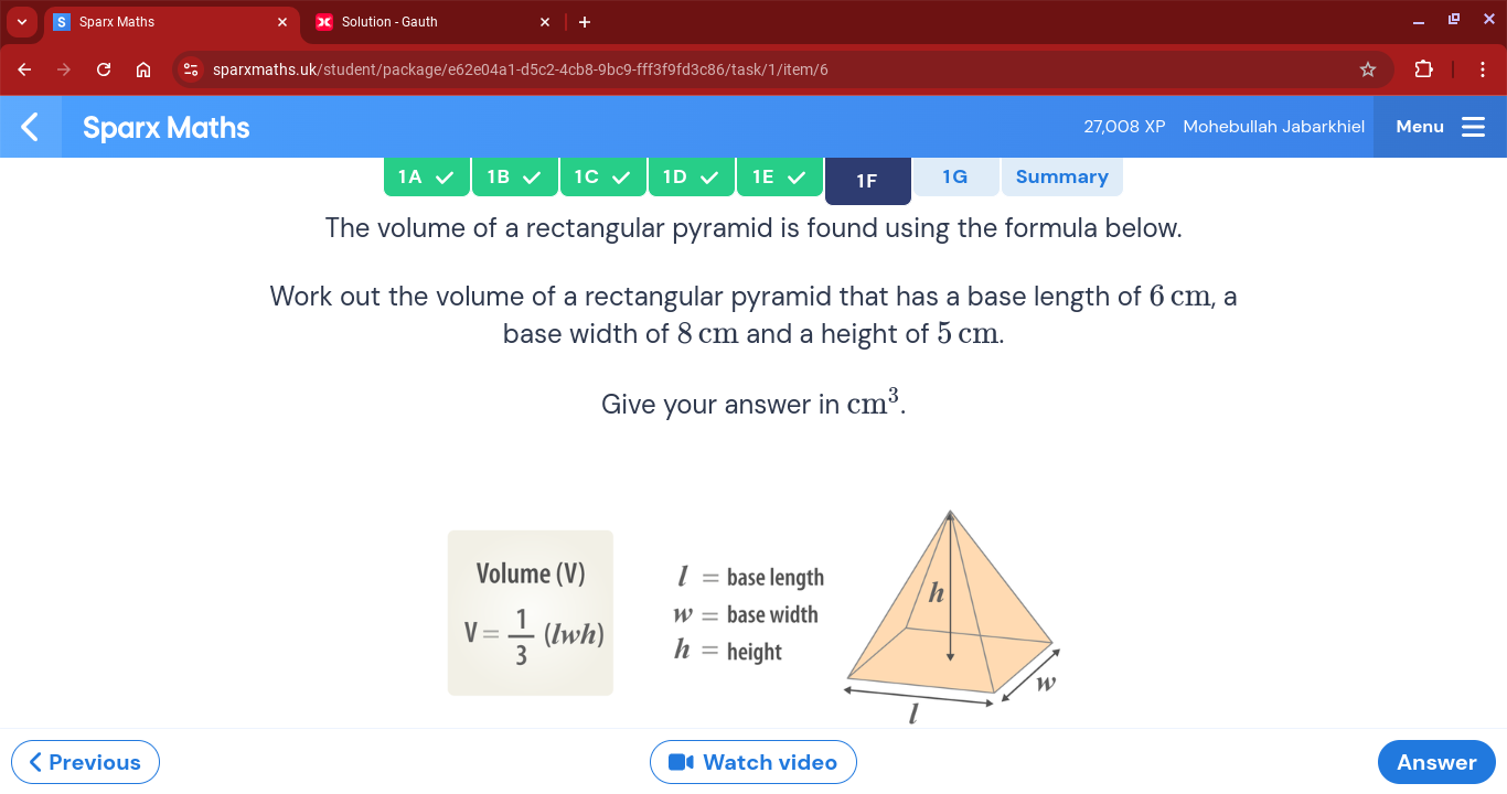 Sparx Maths Solution - Gauth × + 
sparxmaths.uk/student/package/e62e04a1-d5c2-4cb8-9bc9-fff3f9fd3c86/task/1/item/6 
Sparx Maths 27,008 XP Mohebullah Jabarkhiel Menu 
1A 1B 1C 1D 1E 1F 1G Summary 
The volume of a rectangular pyramid is found using the formula below. 
Work out the volume of a rectangular pyramid that has a base length of 6 cm, a 
base width of 8 cm and a height of 5 cm. 
Give your answer in cm^3. 
Volume (V) l= base length
W= base width
V= 1/3 (lwh) h= height 
< Previous Watch video Answer