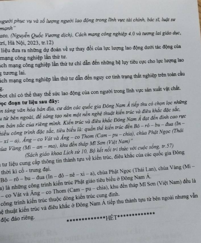 pngười phục vụ và số lượng người lao động trong lĩnh vực tài chính, bác sĩ, luật sự
mạnh ''
ato, (Nguyễn Quốc Vương dịch), Cách mạng công nghiệp 4.0 và tương lai giáo dục,
trí, Hà Nội, 2023, tr.12)
liệu đưa ra những dự đoán về sự thay đổi của lực lượng lao động dưới tác động của
mạng công nghiệp lần thứ tư.
sich mạng công nghiệp lần thứ tư chi dẫn đến những hệ lụy tiêu cực cho lực lượng lao
g tương lai.
lách mạng công nghiệp lần thứ tư dẫn đến nguy cơ tình trạng thất nghiệp trên toàn cầu
B
bot chỉ có thể thay thế sức lao động của con người trong lĩnh vực sản xuất vật chất.
Đọc đoạn tư liệu sau đây:
ăn tảng văn hóa bản địa, cư dân các quốc gia Đông Nam Á tiếp thu có chọn lọc những
Su từ bên ngoài, để sáng tạo nên một nền nghệ thuật kiến trúc và điêu khắc đặc sắc,
Am bản sắc của riêng mình. Kiến trúc và điêu khắc Đông Nam Á đạt đến đinh cao rực
hiều công trình đặc sắc, tiêu biểu là: quần thể kiến trúc đền Bhat o-rhat o- bu - đua (In -
-xi-a , Ăng - co Vát và Ăng - co Thom (Cam - pu - chia), chùa Phật Ngọc (Thái
nùa Vàng (Mi - an - ma), khu đền tháp Mĩ Sơn (Việt Nam) ''
(Sách giáo khoa Lịch sử 10, Bộ kết nổi tri thức với cuộc sống, tr.57)
n từ liệu cung cấp thông tin thành tựu về kiến trúc, điêu khắc của các quốc gia Đông
thời kì cổ - trung đại.
Bô - rô - bu - đua (In - đô - nê -xi-a) , chùa Phật Ngọc (Thái Lan), chùa Vàng (Mi -
là) là những công trình kiến trúc Phật giáo tiêu biểu ở Đông Nam Á.
- co Vát và Ăng - co Thom (Cam - pu - chia), khu đền tháp Mĩ Sơn (Việt Nam) đều là
công trình kiến trúc thuộc dòng kiến trúc cung đình.
tệ thuật kiến trúc và điêu khắc ở Đông Nam Á tiếp thu thành tựu từ bên ngoài nhưng vẫn
độc đáo riêng.  HếT