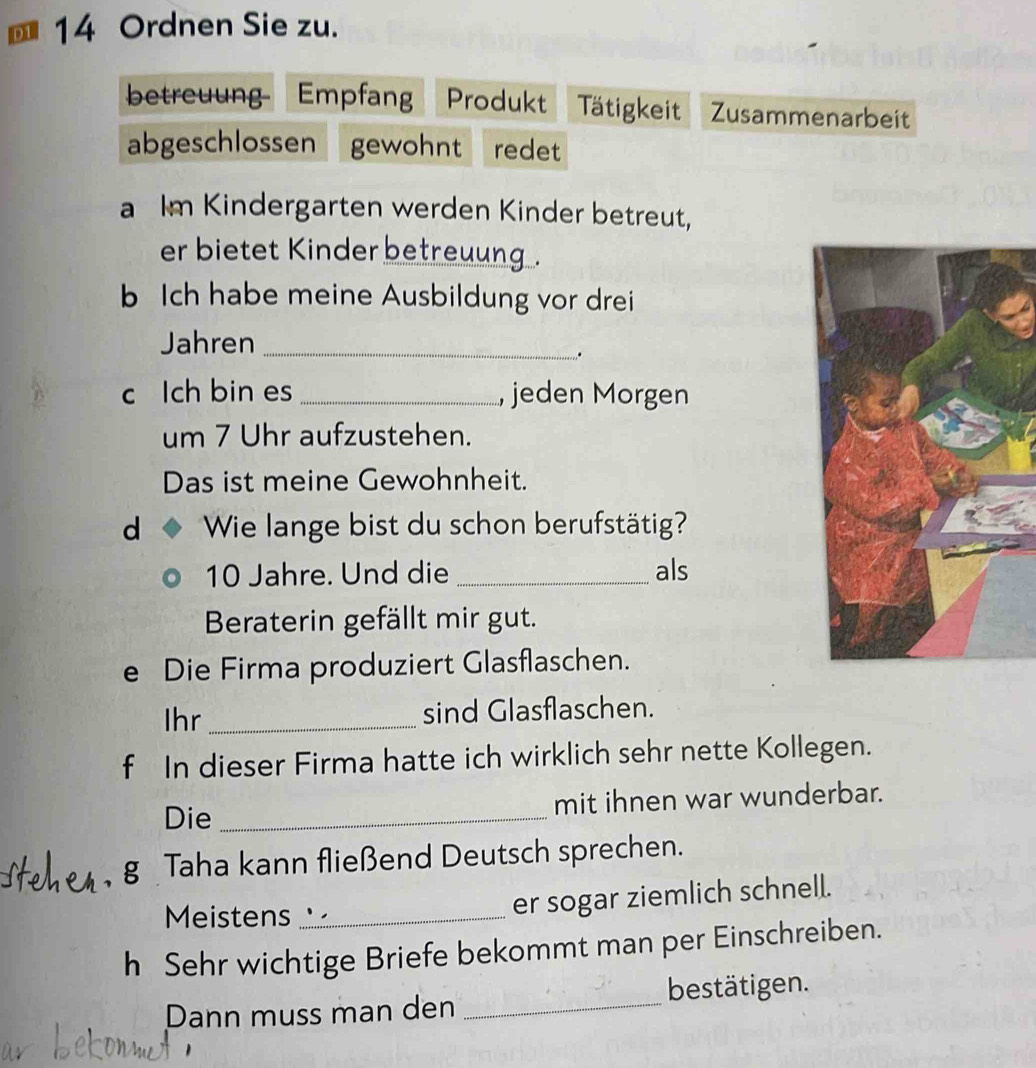 D1 14 Ordnen Sie zu. 
betreuung Empfan Produkt Tätigkeit Zusammenarbeit 
abgeschlossen  gewohnt redet 
a Im Kindergarten werden Kinder betreut, 
er bietet Kinder betreuung . 
b Ich habe meine Ausbildung vor drei 
Jahren_ 
. 
c Ich bin es _, jeden Morgen 
um 7 Uhr aufzustehen. 
Das ist meine Gewohnheit. 
d Wie lange bist du schon berufstätig?
10 Jahre. Und die _als 
Beraterin gefällt mir gut. 
e Die Firma produziert Glasflaschen. 
Ihr _sind Glasflaschen. 
f In dieser Firma hatte ich wirklich sehr nette Kollegen. 
Die _mit ihnen war wunderbar. 
g Taha kann fließend Deutsch sprechen. 
Meistens 、,_ er sogar ziemlich schnell. 
h Sehr wichtige Briefe bekommt man per Einschreiben. 
Dann muss man den _bestätigen.