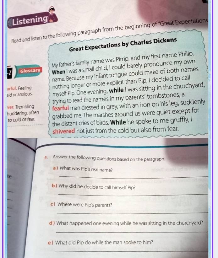 Listening 
Read and listen to the following paragraph from the beginning of “Great Expectations 
Great Expectations by Charles Dickens 
My father's family name was Pirrip, and my first name Philip. 
7 Glossary When I was a small child, I could barely pronounce my own 
name. Because my infant tongue could make of both names 
arful. Feeling nothing longer or more explicit than Pip, I decided to call 
aid or anxious. myself Pip. One evening, while I was sitting in the churchyard, 
trying to read the names in my parents’ tombstones, a 
ver. Trembling fearful man dressed in grey, with an iron on his leg, suddenly 
huddering, often grabbed me. The marshes around us were quiet except for 
to cold or fear. 
the distant cries of birds. While he spoke to me gruffly, I 
shivered not just from the cold but also from fear. 
4. Answer the following questions based on the paragraph. 
a ) What was Pip's real name? 
te 
_ 
_ 
b) Why did he decide to call himself Pip? 
_ 
_ 
_ 
c) Where were Pip's parents? 
_ 
d ) What happened one evening while he was sitting in the churchyard? 
_ 
e) What did Pip do while the man spoke to him? 
_