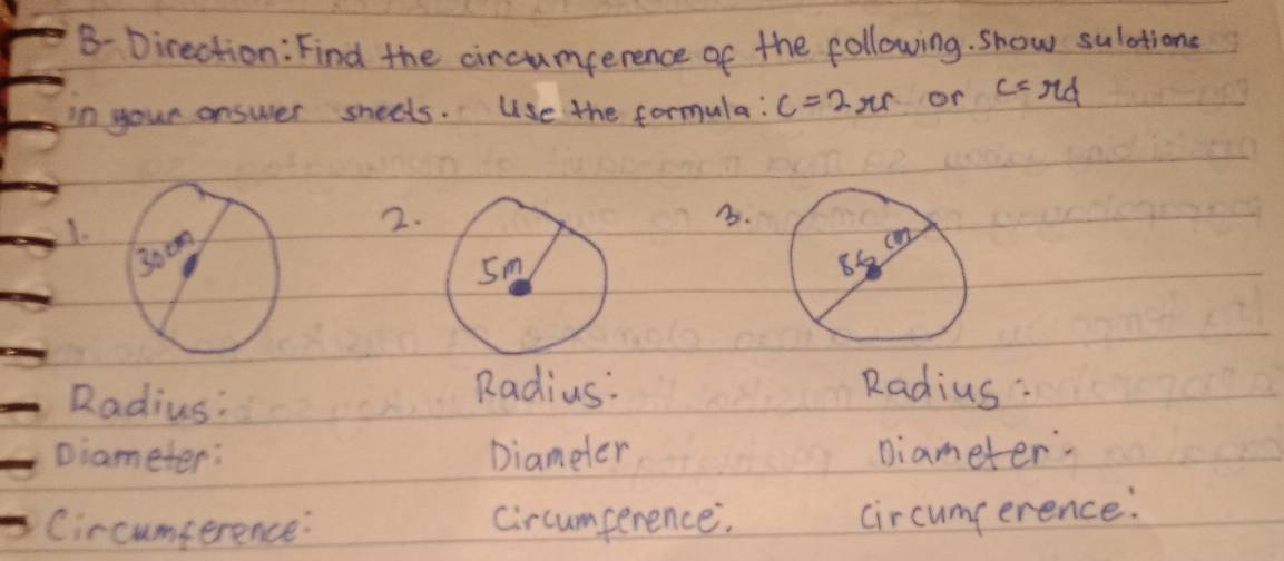 B- Direction: Find the circumperence of the following. show sulations 
in your answer sheets. Use the formula: C=2π rs or c=rd
I. 
2. 
3. 
Radius: 
Radius: Radius : 
Diameter: Diameter Diameter. 
Circumference: Circumperence. circumperence: