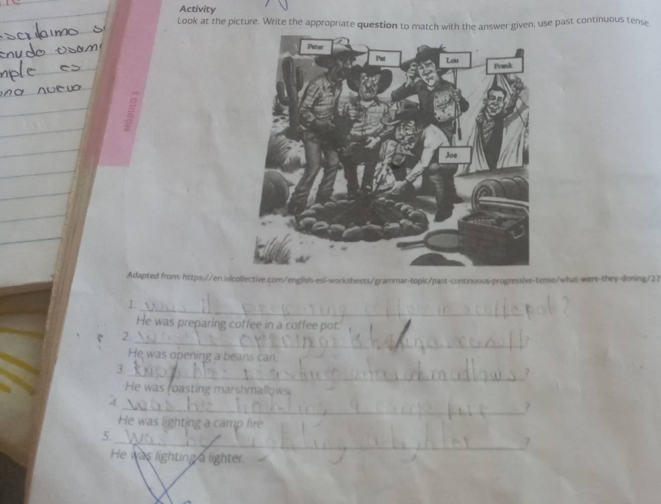 Activity 
Look at the picture. Write the appropriate question to match with the answer given; use past continuous tense 
2 
Adapted from: https://en.is|collective.com/english-esl-worksheets/grammar-topic/past-continuous-progressive-tense/what-were-they-doning/27 
_ 
1. 
He was preparing coffee in a coffee pot. 
_ 
2. 
He was opening a beans can. 
3. 
_? 
He was foasting marshmallows 
4. 
_? 
He was lighting a camp fire 
5. 
_7 
He was lighting a lighter.