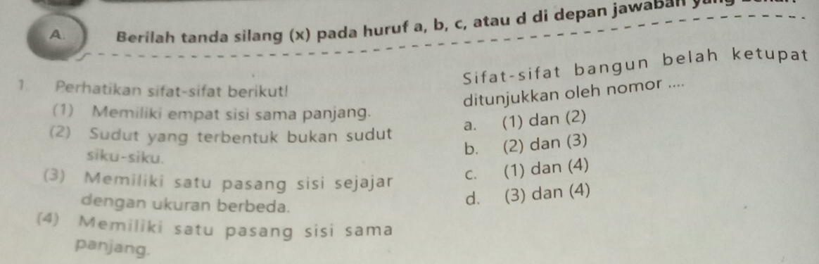 Berilah tanda silang (x) pada huruf a, b, c, atau d di depan jawaban y
Sifat-sifat bangun belah ketupat
1. Perhatikan sifat-sifat berikut!
ditunjukkan oleh nomor ....
(1) Memiliki empat sisi sama panjang.
a. (1) dan (2)
(2) Sudut yang terbentuk bukan sudut
siku-siku.
b. (2) dan (3)
(3) Memiliki satu pasang sisi sejajar
c. (1) dan (4)
dengan ukuran berbeda.
d. (3) dan (4)
(4) Memiliki satu pasang sisi sama
panjang.