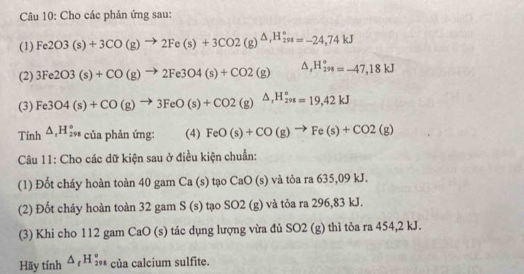 Cho các phản ứng sau: 
(1) Fe2O3(s)+3CO(g)to 2Fe(s)+3CO2(g)^△ _rH_(298)°=-24,74kJ
(2) 3Fe2O3(s)+CO(g)to 2Fe3O4(s)+CO2(g) △ _rH_(298)°=-47,18kJ
(3) Fe3O4(s)+CO(g)to 3FeO(s)+CO2(g)△ _rH_(298)°=19,42kJ
Tính △ _rH_(298)° của phản ứng: (4) FeO(s)+CO(g)to Fe(s)+CO2(g)
Câu 11: Cho các dữ kiện sau ở điều kiện chuẩn: 
(1) Đốt cháy hoàn toàn 40 gam Ca (s) tạo CaO (s) và tỏa ra 635,09 kJ. 
(2) Đốt cháy hoàn toàn 32 gam S(s) tạo SO2 (g) và tỏa ra 296,83 kJ. 
(3) Khi cho 112 gam CaO (s) tác dụng lượng vừa đủ SO2 (g) thì tỏa ra 454, 2 kJ. 
Hãy tính △ _fH_(298)° của calcium sulfite.