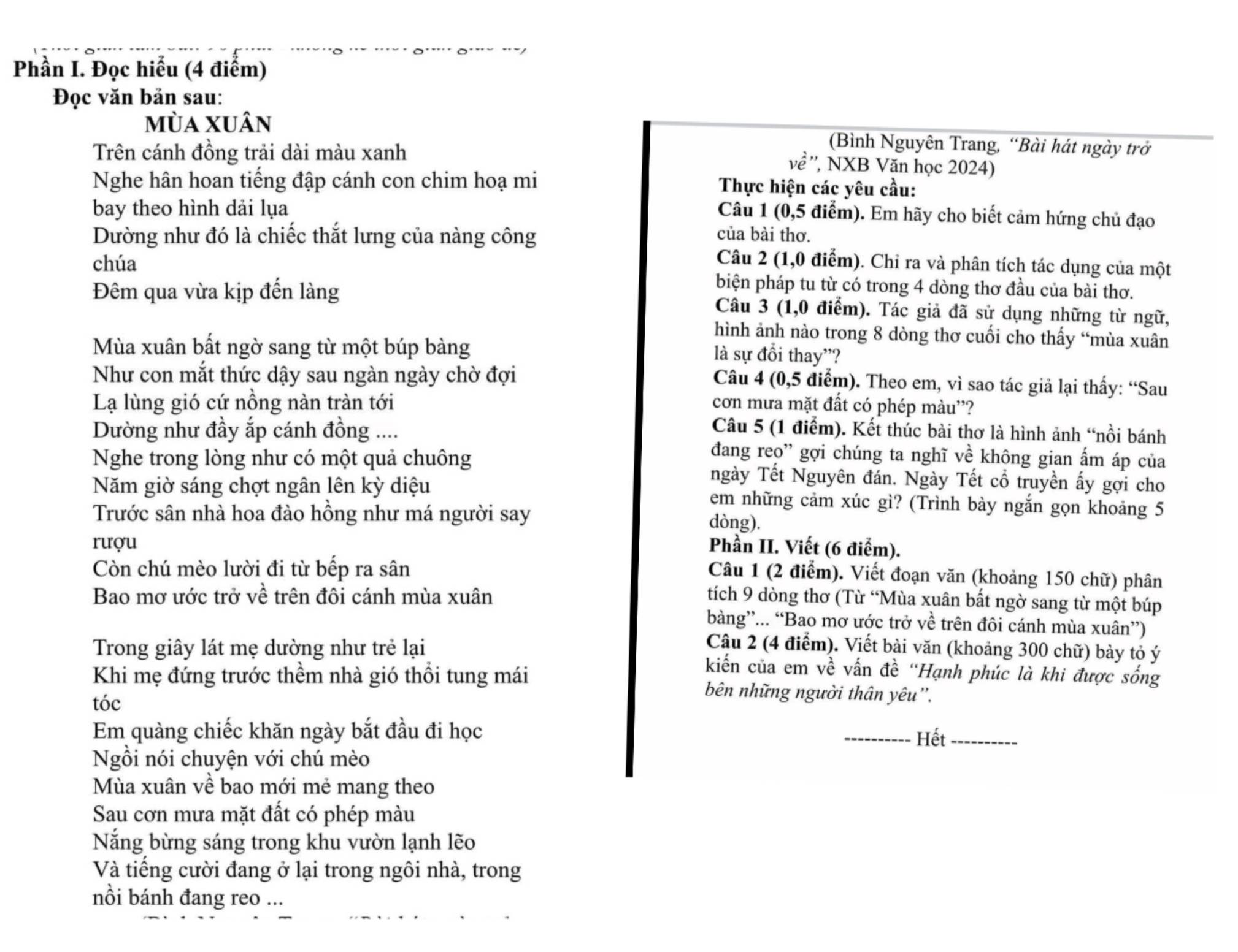 Phần I. Đọc hiểu (4 điểm)
Đọc văn bản sau:
mùa xuân (Bình Nguyên Trang, “Bài hát ngày trở
Trên cánh đồng trải dài màu xanh '', NXB Văn học 2024)
vhat e
Nghe hân hoan tiếng đập cánh con chim hoạ mi  Thực hiện các yêu cầu:
bay theo hình dải lụa
Câu 1 (0,5 điểm). Em hãy cho biết cảm hứng chủ đạo
Dường như đó là chiếc thắt lưng của nàng công của bài thơ.
Câu 2 (1,0 điểm). Chỉ ra và phân tích tác dụng của một
chúa biện pháp tu từ có trong 4 dòng thơ đầu của bài thơ.
Đêm qua vừa kịp đến làng Câu 3 (1,0 điểm). Tác giả đã sử dụng những từ ngữ,
hình ảnh nào trong 8 dòng thơ cuối cho thấy “mùa xuân
Mùa xuân bất ngờ sang từ một búp bàng
là sự đồi thay'?
Như con mắt thức dậy sau ngàn ngày chờ đợi
Câu 4 (0,5 điểm). Theo em, vì sao tác giả lại thấy: “Sau
Lạ lùng gió cứ nồng nàn tràn tới cơn mưa mặt đất có phép màu''?
Dường như đầy ắp cánh đồng ....
Câu 5 (1 điểm). Kết thúc bài thơ là hình ảnh “nồi bánh
đang reo” gợi chúng ta nghĩ về không gian ấm áp của
Nghe trong lòng như có một quả chuông ngày Tết Nguyên đán. Ngày Tết cổ truyền ấy gợi cho
Năm giờ sáng chợt ngân lên kỳ diệu em những cảm xúc gì? (Trình bày ngắn gọn khoảng 5
Trước sân nhà hoa đào hồng như má người say dòng).
rượu  Phần II. Viết (6 điểm).
Còn chú mèo lười đi từ bếp ra sân
Câu 1 (2 điểm). Viết đoạn văn (khoảng 150 chữ) phân
Bao mơ ước trở về trên đôi cánh mùa xuân tích 9 dòng thơ (Từ “Mùa xuân bất ngờ sang từ một búp
bàng”... “Bao mơ ước trở về trên đôi cánh mùa xuân”)
Câu 2 (4 điểm). Viết bài văn (khoảng 300 chữ) bày tỏ ý
Trong giây lát mẹ dường như trẻ lại kiến của em về vấn đề “Hạnh phúc là khi được sống
Khi mẹ đứng trước thềm nhà gió thổi tung mái bên những người thân yêu''.
tóc
Em quàng chiếc khăn ngày bắt đầu đi học
_Hết_
Ngồi nói chuyện với chú mèo
Mùa xuân về bao mới mẻ mang theo
Sau cơn mưa mặt đất có phép màu
Nắng bừng sáng trong khu vườn lạnh lẽo
Và tiếng cười đang ở lại trong ngôi nhà, trong
nồi bánh đang reo ...