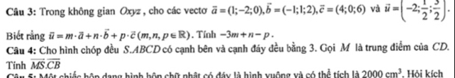 Trong không gian Oxyz, cho các vectơ vector a=(1;-2;0), vector b=(-1;1;2), vector c=(4;0;6) và vector u=(-2; 1/2 ; 3/2 ). 
Biết rằng overline il=m· overline a+n· overline b+p· overline c(m,n,p∈ R). Tính -3m+n-p. 
Câu 4: Cho hình chóp đều S. ABCD có cạnh bên và cạnh đáy đều bằng 3. Gọi M là trung điểm của CD. 
Tính vector MS.overline CB
Một chiếc hôp dang hình hôn chữ phật có đáy là hình xuộng xà có thể tích là 2000cm^3 Hỏi kích