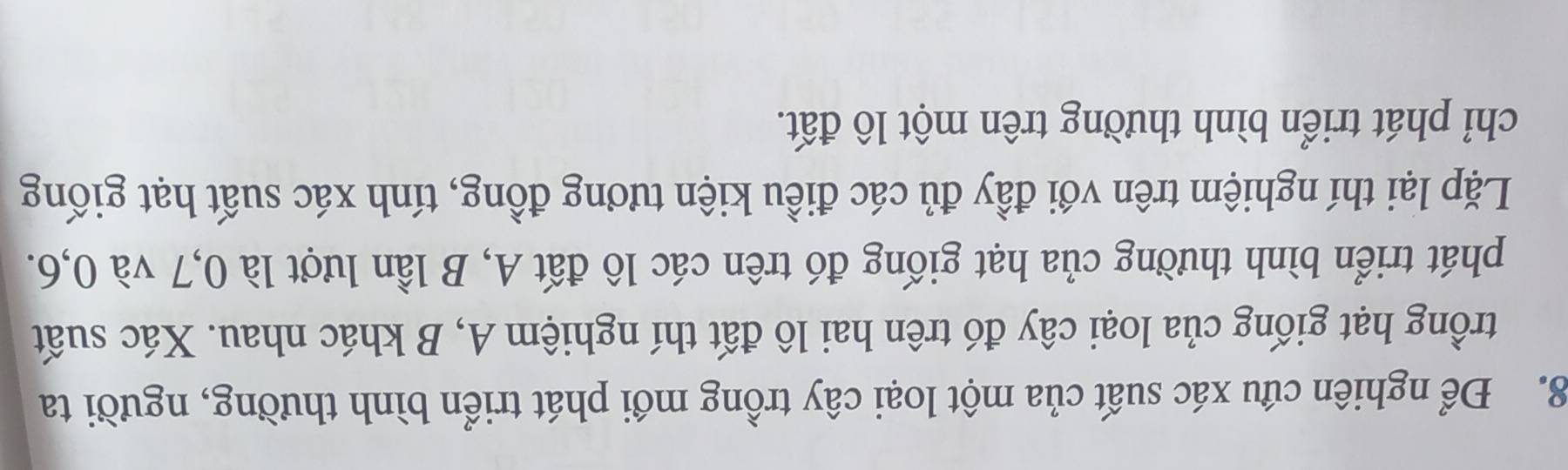 Để nghiên cứu xác suất của một loại cây trồng mới phát triển bình thường, người ta 
trồng hạt giống của loại cây đó trên hai lô đất thí nghiệm A, B khác nhau. Xác suất 
phát triển bình thường của hạt giống đó trên các lô đất A, B lần lượt là 0, 7 và 0, 6. 
Lặp lại thí nghiệm trên với đầy đủ các điều kiện tương đồng, tính xác suất hạt giống 
chỉ phát triển bình thường trên một lô đất.