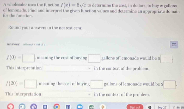 A wholesaler uses the function f(x)=8sqrt(x) to determine the cost, in dollars, to buy æ gallons 
of lemonade. Find and interpret the given function values and determine an appropriate domain 
for the function. 
Round your answers to the nearest cent. 
Answer Attempt t out of a
f(0)=□ , meaning the cost of buying □ gallons of lemonade would be $□. 
This interpretation in the context of the problem.
f(20)=□ , meaning the cost of buying □ gallons of lemonade would be $ □. 
This interpretation in the context of the problem. 
Sign aut Sep 27 11:48 US