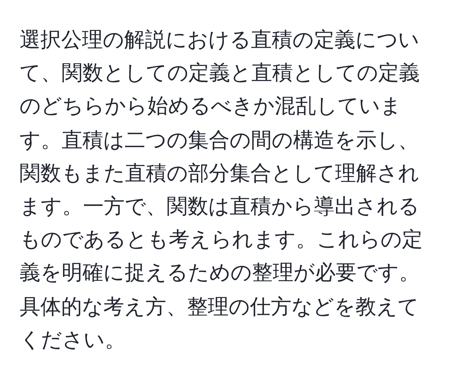 選択公理の解説における直積の定義について、関数としての定義と直積としての定義のどちらから始めるべきか混乱しています。直積は二つの集合の間の構造を示し、関数もまた直積の部分集合として理解されます。一方で、関数は直積から導出されるものであるとも考えられます。これらの定義を明確に捉えるための整理が必要です。具体的な考え方、整理の仕方などを教えてください。