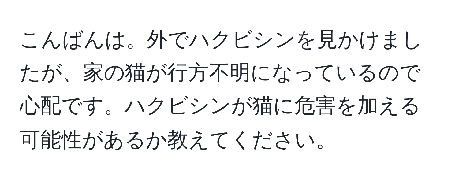 こんばんは。外でハクビシンを見かけましたが、家の猫が行方不明になっているので心配です。ハクビシンが猫に危害を加える可能性があるか教えてください。