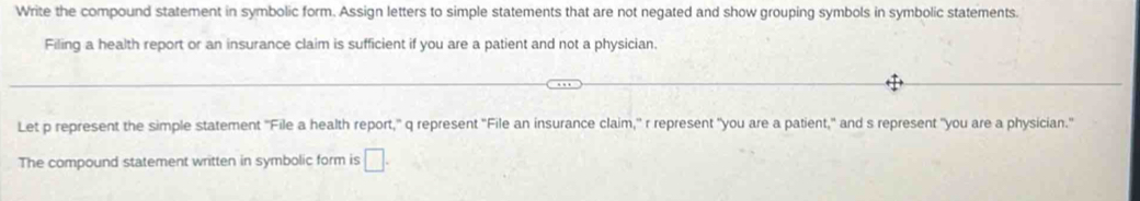 Write the compound statement in symbolic form. Assign letters to simple statements that are not negated and show grouping symbols in symbolic statements. 
Filing a health report or an insurance claim is sufficient if you are a patient and not a physician. 
Let p represent the simple statement "File a health report," q represent "File an insurance claim," r represent "you are a patient," and s represent "you are a physician." 
The compound statement written in symbolic form is □ .