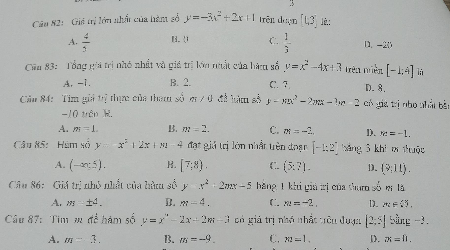 Giá trị lớn nhất của hàm số y=-3x^2+2x+1 trên đoạn [1;3] là:
A.  4/5   1/3 
B. 0 C. D. -20
Câu 83: Tổng giá trị nhỏ nhất và giá trị lớn nhất của hàm số y=x^2-4x+3 trên miền [-1;4] là
A. −1. B. 2. C. 7.
D. 8.
Câu 84: Tìm giá trị thực của tham số m!= 0 để hàm số y=mx^2-2mx-3m-2 có giá trị nhỏ nhất bằn
-10 trên R.
A. m=1. B. m=2. C. m=-2.
D. m=-1. 
Câu 85: Hàm số y=-x^2+2x+m-4 đạt giá trị lớn nhất trên đoạn [-1;2] bằng 3 khi m thuộc
A. (-∈fty ;5). B. [7;8). C. (5;7). D. (9;11). 
Câu 86: Giá trị nhỏ nhất của hàm số y=x^2+2mx+5 bằng 1 khi giá trị của tham số m là
A. m=± 4. B. m=4. C. m=± 2. D. m∈ varnothing. 
Câu 87: Tìm m để hàm số y=x^2-2x+2m+3 có giá trị nhỏ nhất trên đoạn [2;5] bằng -3.
A. m=-3. B. m=-9. C. m=1. D. m=0.