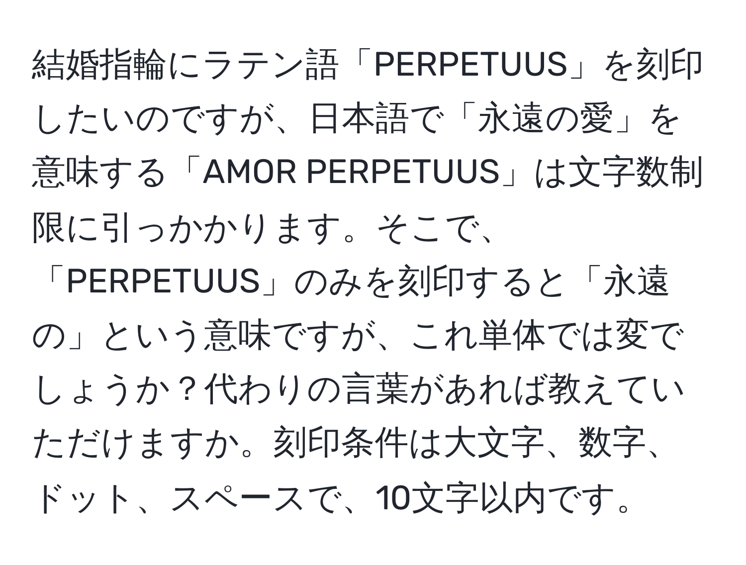 結婚指輪にラテン語「PERPETUUS」を刻印したいのですが、日本語で「永遠の愛」を意味する「AMOR PERPETUUS」は文字数制限に引っかかります。そこで、「PERPETUUS」のみを刻印すると「永遠の」という意味ですが、これ単体では変でしょうか？代わりの言葉があれば教えていただけますか。刻印条件は大文字、数字、ドット、スペースで、10文字以内です。