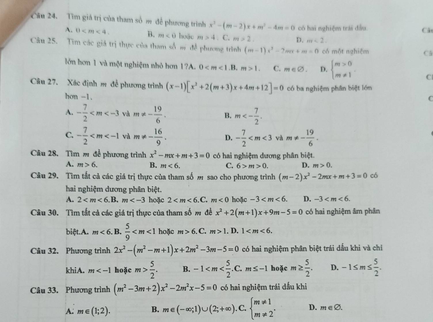 Tìm giá trị của tham số m đề phương trình x^2-(m-2)x+m^2-4m=0 có hai nghiệm trải đầu
B. m<0</tex>
Cât
A. 0 hoặc m>4. C. m>2.
D. m<2.
Câu 25. Tìm các giá trị thực của tham số m để phương trình (m-1)x^2-2mx+m=0 có một nghiệm
Cã
lớn hơn 1 và một nghiệm nhỏ hơn 1?A. 0 1. C. m∈ varnothing . D. beginarrayl m>0 m!= 1endarray. .
C
Câu 27. Xác định m đề phương trình (x-1)[x^2+2(m+3)x+4m+12]=0 có ba nghiệm phân biệt lớn
hon -1.
C
A. - 7/2  và m!= - 19/6 . m<- 7/2 .
B.
C. - 7/2  và m!= - 16/9 . - 7/2  và m!= - 19/6 .
D.
Câu 28. Tìm m để phương trình x^2-mx+m+3=0 có hai nghiệm dương phân biệt.
A. m>6. B. m<6. C. 6>m>0. D. m>0.
Câu 29. Tìm tất cả các giá trị thực của tham số m sao cho phương trình (m-2)x^2-2mx+m+3=0 có
hai nghiệm dương phân biệt.
A. 2 B. m hoặc 2 .C. m<0</tex> hoặc -3 D. -3
Câu 30. Tìm tất cả các giá trị thực của tham số m đề x^2+2(m+1)x+9m-5=0 có hai nghiệm âm phân
biệt.A. m<6</tex> . B.  5/9  hoặc m>6.C m>1. D. 1
Câu 32. Phương trình 2x^2-(m^2-m+1)x+2m^2-3m-5=0 có hai nghiệm phân biệt trái dấu khi và chỉ
khiA. m hoặc m> 5/2 . B. -1 hoặc m≥  5/2 . D. -1≤ m≤  5/2 .
Câu 33. Phương trình (m^2-3m+2)x^2-2m^2x-5=0 có hai nghiệm trái dấu khi
A: m∈ (1;2). B. m∈ (-∈fty ;1)∪ (2;+∈fty ). C. beginarrayl m!= 1 m!= 2endarray. . D. m∈ varnothing .