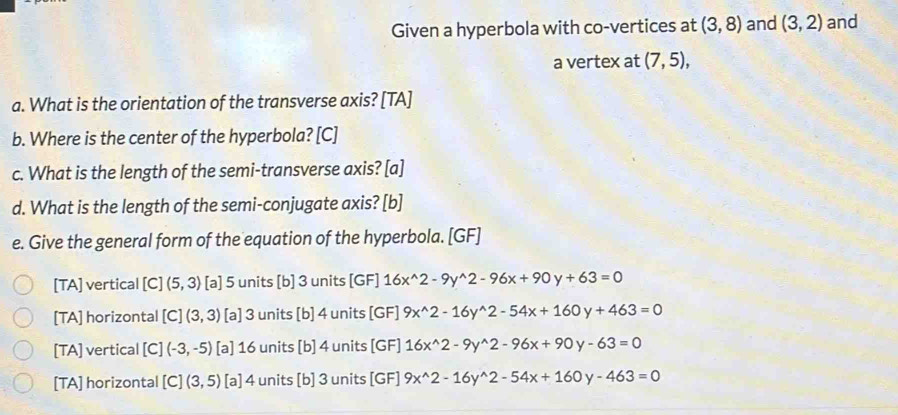 Given a hyperbola with co-vertices at (3,8) and (3,2) and
a vertex at (7,5), 
a. What is the orientation of the transverse axis? [TA]
b. Where is the center of the hyperbola? [C]
c. What is the length of the semi-transverse axis? [a]
d. What is the length of the semi-conjugate axis? [b]
e. Give the general form of the equation of the hyperbola. [GF]
[TA] vertical [C] (5,3) [a] 5 units [b] 3 units [GF] 16x^(wedge)2-9y^(wedge)2-96x+90y+63=0
[TA] horizontal [C](3,3) [a] 3 units [b] 4 units [GF] 9x^(wedge)2-16y^(wedge)2-54x+160y+463=0
[TA] vertical [C](-3,-5) [a] 16 units [b] 4 units [GF] 16x^(wedge)2-9y^(wedge)2-96x+90 y-63=0
[TA] horizontal [C](3,5) [a] 4 units [b] 3 units [GF] 9x^(wedge)2-16y^(wedge)2-54x+160y-463=0