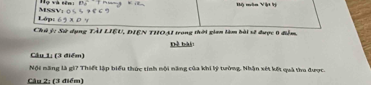 Họ và tên: Bộ môn Vật lý 
MSSV 
Lớp: 
Chủ ý : Sử dụng TÀI LIỆU, ĐIÊN THOẠI trong thời gian làm bài sẽ được 0 điểm. 
Đề bài: 
Câu 1; (3 điểm) 
Nội năng là gì? Thiết lập biểu thức tính nội năng của khí lý tưởng. Nhận xét kết quả thu được. 
Câu 2; (3 điểm)