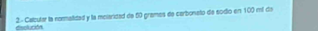 2- Calcular la normatidad y la molaridad de 50 grames de carbonato de sodio en 100 mí de 
disolución